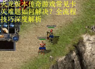 火龙版本传奇游戏常见卡关难题如何解决？全流程技巧深度解析