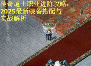 传奇道士职业进阶攻略：2025最新装备搭配与实战解析