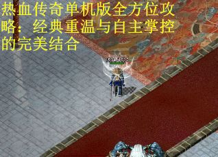 热血传奇单机版全方位攻略：经典重温与自主掌控的完美结合